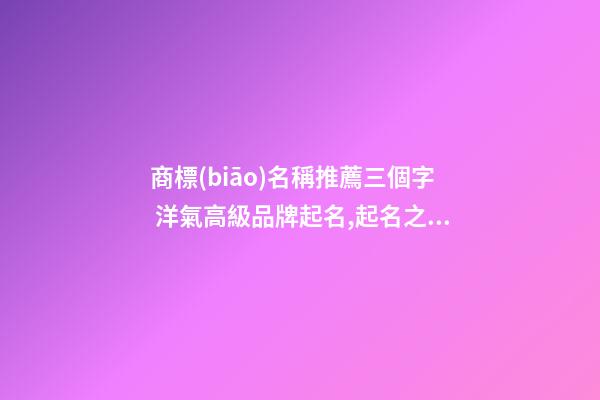 商標(biāo)名稱推薦三個字 洋氣高級品牌起名,起名之家